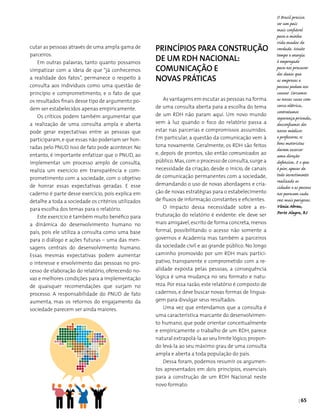 | 65
O Brasil precisa
ser um país
mais confiável
para a minha
vida mudar de
verdade. Muito
tempo e energia
é empregado
para nos precaver
dos danos que
as empresas e
pessoas podem nos
causar. Cercamos
as nossas casas com
cerca elétrica,
contratamos
segurança privada,
desconfiamos dos
nossos médicos
e professores, os
bons motoristas
devem exercer
uma direção
defensiva. E o que
é pior, apesar de
todo investimento
realizado as
cidades e as pessoas
nos parecem cada
vez mais perigosas.
Vânia Abreu,
Porto Alegre, RS
cutar as pessoas através de uma ampla gama de
parceiros.
Em outras palavras, tanto quanto possamos
simpatizar com a ideia de que “já conhecemos
a realidade dos fatos”, permanece o respeito à
consulta aos indivíduos como uma questão de
princípio e comprometimento, e o fato de que
os resultados finais desse tipo de argumento po­
dem ser estabelecidos apenas empiricamente.
Os críticos podem também argumentar que
a realização de uma consulta ampla e aberta
pode gerar expectativas entre as pessoas que
participaram,e que essas não poderiam ser hon­
radas pelo PNUD. Isso de fato pode acontecer. No
entanto, é importante enfatizar que o PNUD, ao
implementar um processo amplo de consulta,
realiza um exercício em transparência e com­
prometimento com a sociedade, com o objetivo
de honrar essas expectativas geradas. E esse
caderno é parte desse exercício, pois explica em
detalhe a toda a sociedade os critérios utilizados
para escolha dos temas para o relatório.
Este exercício é também muito benéfico para
a dinâmica do desenvolvimento humano no
país, pois ele utiliza a consulta como uma base
para o diálogo e ações futuras – uma das men­
sagens centrais do desenvolvimento humano.
Essas mesmas expectativas podem aumentar
o interesse e envolvimento das pessoas no pro­
cesso de elaboração do relatório, oferecendo no­
vas e melhores condições para a implementação
de quaisquer recomendações que surjam no
processo. A responsabilidade do PNUD de fato
aumenta, mas os retornos do engajamento da
sociedade parecem ser ainda maiores.
Princípios para construção
de um rdh nacional:
comunicação e
novas práticas
As vantagens em escutar as pessoas na forma
de uma consulta aberta para a escolha do tema
de um RDH não param aqui. Um novo mundo
vem à luz quando o foco do relatório passa a
estar nas parcerias e compromissos assumidos.
Em particular, a questão da comunicação vem à
tona novamente. Geralmente, os RDH são feitos
e, depois de prontos, são então comunicados ao
público.Mas,com o processo de consulta,surge a
necessidade da criação, desde o início, de canais
de comunicação permanentes com a sociedade,
demandando o uso de novas abordagens e cria­
ção de novas estratégias para o estabelecimento
de fluxos de informação constantes e eficientes.
O impacto dessa necessidade sobre a es­
truturação do relatório é evidente: ele deve ser
mais amigável,escrito de forma concreta,menos
formal, possibilitando o acesso não somente a
governos e Academia mas também a parceiros
da sociedade civil e ao grande público. No longo
caminho promovido por um RDH mais partici­
pativo, transparente e comprometido com a re­
alidade exposta pelas pessoas, a consequência
lógica é uma mudança no seu formato e natu-
reza. Por essa razão, este relatório é composto de
cadernos, e deve buscar novas formas de lingua­
gem para divulgar seus resultados.
Uma vez que entendamos que a consulta é
uma característica marcante do desenvolvimen­
to humano, que pode orientar conceitualmente
e empiricamente o trabalho de um RDH, parece
natural extrapolá-la ao seu limite lógico,propon­
do levá-la ao seu máximo grau de uma consulta
ampla e aberta a toda população do país.
Dessa foram, podemos resumir os argumen­
tos apresentados em dois princípios, essenciais
para a construção de um RDH Nacional neste
novo formato:
 