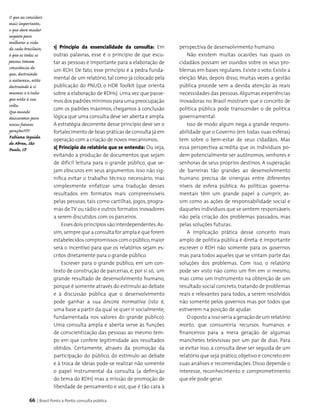 66 | Brasil Ponto a Ponto: consulta pública
O que eu considero
mais importante,
e que deve mudar
urgente para
melhorar a vida
de cada brasileiro,
é que as todas as
pessoas tomem
consciência de
que, destruindo
a natureza, estão
destruindo à si
mesmas e à todos
que estão à sua
volta.
Que mundo
deixaremos para
nossas futuras
gerações????
Fabiana Uguida
de Abreu, São
Paulo, SP
1| Princípio da essencialidade da consulta: Em
outras palavras, esse é o princípio de que escu­
tar as pessoas é importante para a elaboração de
um RDH. De fato, esse princípio é a pedra funda­
mental de um relatório, tal como já colocado pela
pu­blicação do PNUD, o HDR Toolkit (que orienta
sobre a elaboração de RDHs). Uma vez que passe­
mosdospadrõesmínimosparaumapreocupação
com os padrões máximos, chegamos à conclusão
lógica que uma consulta deve ser aberta e ampla.
A estratégia decorrente desse princípio deve ser o
fortalecimento de boas práticas de consulta já em
ope­ração com a criação de novos mecanismos;
2| Princípio do relatório que se entenda: Ou seja,
evitando a produção de documentos que sejam
de difícil leitura para o grande público, que se­
jam obscuros em seus argumentos. Isso não sig­
nifica evitar o trabalho técnico necessário, mas
simplesmente enfatizar uma tradução desses
resultados em formatos mais compreensíveis
pelas pessoas, tais como cartilhas, jogos, progra­
mas deTV ou rádio e outros formatos inovadores
a serem discutidos com os parceiros.
Essesdoisprincípiossãointerdependentes.As­
sim,sempre que a consulta for ampla e que forem
estabelecidoscompromissoscomopúblico,maior
será o incentivo para que os relatórios sejam es­
critos diretamente para o grande público.
Escrever para o grande público, em um con­
texto de construção de parcerias, é, por si só, um
grande resultado de desenvolvimento humano,
porque é somente através do estímulo ao debate
e à discussão pública que o desenvolvimento
pode ganhar a sua âncora normativa (isto é,
uma base a partir da qual se quer ir socialmente,
fundamentada nos valores do grande público).
Uma consulta ampla e aberta serve às funções
de cons­cientização das pessoas ao mesmo tem­
po em que confere legitimidade aos resultados
obtidos. Certamente, através da promoção da
participação do público, do estímulo ao debate
e à troca de ideias pode-se realizar não somente
o papel instrumental da consulta (a definição
do tema do RDH) mas a missão de promoção de
liberdade de pensamento e voz, que é tão cara à
perspectiva de desenvolvimento humano.
Não existem muitas ocasiões nas quais os
cidadãos possam ser ouvidos sobre os seus pro-
blemas em bases regulares.Existe o voto.Existe a
eleição. Mas, depois disso, muitas vezes a gestão
pública procede sem a devida atenção às reais
necessidades das pessoas.Algumas experiências
inovadoras no Brasil mostram que o conceito de
política pública pode transcender o de política
gover­namental.
Isso de modo algum nega a grande respons­
abilidade que o Governo (em todas suas esferas)
tem sobre o bem-estar de seus cidadãos. Mas
essa perspectiva acredita que os indivíduos po­
dem potencialmente ser autônomos, senhores e
senhoras de seus próprios destinos. A superação
de barreiras tão grandes ao desenvolvimento
humano precisa de sinergias entre diferentes
níveis de esfera pública. As políticas governa­
mentais têm um grande papel a cumprir, as­
sim como as ações de responsabilidade social e
daqueles indivíduos que se sentem responsáveis
não pela criação dos problemas passados, mas
pelas soluções futuras.
A implicação prática desse conceito mais
amplo de política pública é direta: é importante
escrever o RDH não somente para os governos
mas para todos aqueles que se sintam parte das
soluções dos problemas. Com isso, o relatório
pode ser visto não como um fim em si mesmo,
mas como um instrumento na obtenção de um
resultado social concreto,tratando de problemas
reais e relevantes para todos, a serem resolvidos
não somente pelos governos mas por todos que
estiverem na posição de ajudar.
O oposto a isso seria a geração de um relatório
morto, que consumiria recursos humanos e
financeiros para a mera geração de algumas
manchetes televisivas por um par de dias. Para
se evitar isso, a consulta deve ser seguida de um
relatório que seja prático, objetivo e concreto em
suas análises e recomendações. Disso depende o
interesse, reconhecimento e comprometimento
que ele pode gerar.
 
