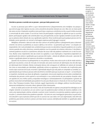 | 67
Contribuição especial Professor Des Gasper, Instituto de Estudos Sociais,The Hague/Holanda
Ouvindo as pessoas e ouvindo com as pessoas – para que todos possam se ver
Escutar as pesssoas para definir o que é desenvolvimento é frequentemente uma metáfora. Isso porque o
que está em jogo não é apenas escutar, como uma forma de prestar atenção aos sons. Mas sim, na maior parte
das vezes,escutar é traduzido na prática como participar e expressar-se de forma escrita,a qual é então resumida
e comunicada de vários modos. O uso de tais meios de participação e expressão se referem ao que os ouvintes
fazem: participação significa não somente falar mas, principalmente, escutar. Significa também escutar além do
que as palavras dizem através dos seus significados explícitos. Pense na forma pela qual qualquer pessoa com ha-
bilidades sociais aprende a ser sensível a mensagens expressas pela linguagem corporal.
Metáforas utilizando a ideia de visão são mais comuns em política pública e planejamento para o desenvol-
vimento: nós vemos os problemas, as causas e efeitos, e nós vemos – ou pensamos que vemos – as soluções cor-
respondentes.Ver é uma atividade mais unilateral do que escutar, na vida diária. Enquanto podemos ver os outros
mesmo quando eles estão silenciosos, somente podemos ouvi-los quando nós estamos silenciosos. E eles falam, e
somente podemos escutá-los se prestarmos atenção. Na nossa vida não podemos realmente ver se não escutar-
mos. Muitas coisas importantes não são visíveis na superfície, e suas implicações e importância dependem em
grande parte dos valores e significados que as pessoas têm razões – através da reflexão e discussão – para dar. Os
valores e significados devem ser expressos, discutidos e considerados.
Quando nós escutamos no planejamento ou nas políticas, muitas vezes esta escuta se dá de modo restrito e
particular: escutando a sinais de mercado. Os mercados são canais essenciais de informação, mas eles dão tipos
de informação bem limitados. Muitas motivações básicas não conseguem ser refletidas em valores de mercado,
tais como as necessidades por identidade, significado, estima ou segurança. Os mercados são insuficientes para
muitos tipos essenciais de escuta, incluindo o aprendizado daquilo que não pode ser comprador ou vendido, ou o
aprendizado do que motiva as pessoas além do dinheiro e também para que as pessoas se vejam – se reconheçam,
se respeitem, mantendo suas bases de afiliação e cooperação. Uma escuta respeitosa ensina sobre a realidade das
motivações das pessoas e evita suprimir a sua motivação e o seu conhecimento de suas próprias situações sobre
um aparato de uma melhor prática, estipulada monológica e centralizadamente. Os planejadores e gestores de
políticas necessitam de habilidades para poderem Escutar para Mudar (esse é o título de um livro escrito por Hugo
Slim e Paul Thompson [Londres: Panos Institute, 1993]). Experimentos em diálogos públicos transformativos e
democracia deliberativa, incluindo o Brasil, oferecem lições interessantes.
Assim, as razões para escutar são muitas e não são reconhecidas em apenas uma perspectiva ideológica ou de
religião. Somente se escutarmos uns aos outros é que nós poderemos fazer sentido, de maneira confiável, a nós
como uma representação coletiva, evitando o autismo social. Somente se escutarmos podemos esperar que nos
escutem. E, somente através disso, podemos aprender – tal como em uma investigação apreciativa, na qual tenta-
mos descobrir o que as pessoas acham que são os sucessos nas suas vidas e em suas organizações, indo além dos
problemas, para tentar construir o futuro com base nesses sucessos, identificando também os significados dados
ao sucesso.
É preciso
investir mais em
educação aliada
ao esporte. O
esporte deveria
ser valorizado
nas escolas, como
acontece em
outros lugares,
como Estados
Unidos e Europa.
Por aqui, no
Brasil, quantos
talentos não são
desperdiçados
por falta de
oportunidade,
de acesso à infra-
estrutura dos
grandes clubes?
Precisamos
construir centros
para formação de
atletas, centros
olímpicos, onde
todos tenham
a chance
de praticar
atividades físicas.
Thiago Pereira,
Rio de Janeiro,
RJ
 
