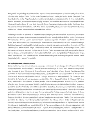 Manganelli, Douglas Mesquita,Volnei Picolotto, Mayana Ribeiro de Almeida, Letícia Nunes, Larissa Magalhães Ataíde,
Christian Eckert,Nadjane Freitas,CarolinaTorres,Paula Matoso Nunes,Lissa Varjão,Caroline Araújo,G Machado,Cesar
Resende, Cynthia Cunha, Felipe Paku, Guilherme H. Yamamoto, Guilherme Salado, Jonathas de Melo, Cristovão Silva,
Marina Brito Ferraz, Matheus Asai Oliveira, Polyany Buranello, Raíssa Oliveira, Ruy de Paula, Salvatore Amato Neto,
Mariana Melo, Aline Soares de Lima, Tania Aparecida Gomes Paes, Fabiano Gelanzauskas Haidar, Davi Souza, Anna
Paula Lopes Almeida, Vanessa Rocha, Erich Maia, Priscila Nogueira Magalhães, Lais Haanwinckel, Antonio B. Aragão,
Lorena Pena, Gabriela Lemos, Fernanda Chagas e Rodrigo Antonio.
Também gostaríamos de agradecer ao time formado pelo Cedeplar para a tabulação das respostas, na pessoa de seu
diretor Professor Mauro Borges Lemos, que contou também com a coordenação de Rodrigo Simões, Pedro Amaral,
Márcia Pereira e Verônica Lazarini, assim como com a ajuda dos seguintes voluntários acadêmicos: Bruno Pereira
Gama, Aline Pereira Gomes, Ana Clara de Carvalho, Alice do Amaral Fonseca, Matheus de Souza Oliveira, Luiza Borges
Dulci,João Paulo de Araújo,Lucas Oliveira Rodrigues,Carlos Eduardo Arantes,Leonardo de Abreu Etelvino,Kenyth Alves
de Freitas, Julia Peracio Rezende Borges, Julia Schmidt Comitti, Yuri Hollerbach Silva, Marcos Campos Soares, Clarice
Batista Farina, Adauton Machado Heringer, Cecília Ferreira Chaves, Anna Carolina Londe, Arnobio Alves Morelix,
Vanessa Cardoso Ferreira, Fábio Weikert Bicalho, Camila Machado Soares, Rodrigo Costa de Andrade, Patrícia Vargas,
Joana David Avritzer, Laísa Racheter de Dias, Marina Moreira de Aguiar, Bruna Atayde Signorini, Bárbara Freitas
Paglioto, Carla Reis e Marcos Pires de Melo.
Aos participantes das consultas formais
Somos muitíssimo gratos também a todas as pessoas que participaram de consultas que foram feitas com Ministérios
do Governo Federal, Parceiros do PNUD, Mídia, e Secretarias de Educação de todo o Brasil dentre as quais podemos
citar Fernanda de Negri (Ministério do Desenvolvimento Social e Combate à Fome), Antonio Claret Campos Filho
(Ministério do Desenvolvimento Social e Combate à Fome),Cláudio de Almeida Machado (Ministério do Planejamento/
Secretaria de Assuntos Internacionais), Márcia Camargo (Ministério do Meio-Ambiente), Ézio Gomes da Mota
(Ministério da Agricultura, Pecuária e Abastecimento), Héliton Ribeiro Tavares (Ministério da Educação/INEP), Jorge
Ruiz (Controladoria Geral/Secretaria de Portos), Roberta Alves de Oliveira (Ministério da Justiça/SENASP), Fernanda
Alves dos Anjos (Ministério da Justiça/SENASP), Izabella Teixeira (Ministério do Meio-Ambiente), Aldenir Paraguassú
(Ministério do Meio-Ambiente), Jaime Milman (Ministério da Defesa), Rosana Fragomeni (Ministério da Defesa),
José Augusto de Almeida (Ministério das Comunicações), Teresa Cristina Sousa (Secretaria Especial de Políticas para
as Mulheres), Fábia Oliveira Martins de Souza (Secretaria Especial de Políticas para as Mulheres), Rosana do Carmo
Nascimento Guiducci (Ministério da Integração Nacional), Pedro Pontual (Secretaria Especial dos Direitos Humanos),
Frederico Carelli Brito (Ministério da Cultura), Rodrigo Fraga Massad (Ministério das Cidades), Celso Santos Carvalho
(Ministério das Cidades), Sandra Bernardes Ribeiro (Ministério das Cidades), Eglaison Pontes Cunha (Ministério das
Cidades), Daniel Ximenes (Ministério da Educação), Marcelo Bicollo Beher (Presidência da República), Ivan Marques
(Presidência da República), Bruno Moretti (Ministério do Planejamento), Byron Prestes (Ministério da Justiça), Lúcio
Santos (Ministério da Previdência Social), Maristela Gonçalves (Ministério do Esporte), Fernanda Caribe (Ministério da
Justiça/PRONASCI),LeonardoTortoriello Messias (Presidência da República),MaríliaValle dos Reis (Ministério da Saúde),
 