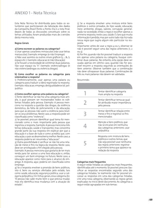 | 69
5) Se a resposta envolver uma mistura entre bens
públicos e outros privados, do tipo saúde, educação,
meio ambiente, drogas, valores, corrupção general­
izada na sociedade, então a regra é escolher apenas a
primeira resposta,neste caso,saúde.É claro que muita
informação é perdida,mas por outro lado não há nada
nessa regra que sugira algum viés particular na res­
posta.
Importante: antes de usar a regra 4 ou 5, observar se
não é possível seguir uma das regras anteriores (1, 2
ou 3).
6) Por fim, quando não for possível traduzir a resposta
em apenas uma palavra ou categoria, busque com­
binar duas palavras. No entanto, esta opção deve ser
usada apenas em último caso, quando não for pos­
sível resumir a resposta seguindo as orientações do
item anterior. Observe também que a combinação
não deve ultrapassar duas palavras. Combinações de
três ou mais palavras não devem ser adotadas.
Resumindo:
Categorias mais frequentes
A seguir estão listadas as categorias mais frequentes,
identificadas até o momento.Se possível,procure clas­
sificar as respostas encontradas segundo uma das
categorias listadas. Se realmente não for possível en­
caixar as respostas em uma das categorias listadas,
crie uma nova categoria, observando as regras gerais
explicadas no início deste documento. As categorias a
seguir estão agrupadas em sub-temas:
Esta Nota Técnica foi distribuída para todos os vo­
luntários que participaram da tabulação dos dados
da Campanha Brasil Ponto a Ponto. Ela é a nota final,
depois de todas as discussões conceituais sobre os
temas utilizados, foram produzidas mais de 7 versões
desta mesma nota.
Regras Gerais
a) Como escrever as palavras ou categorias?
1) Usar apenas caracteres minúsculos (não usar letras
maiúsculas). Exemplo: emprego (e não Emprego)
2) Não usar acentos ou outros sinais gráficos (ç, -, &, $,
espaço etc.). Exemplo: educacao (e não Educação)
3) Se houver a necessidade de combinar duas palavras,
não usar espaço ou “e”. Exemplo: violenciadrogas (e
não violenciaedrogas ou violencia drogas)
b) Como escolher as palavras ou categorias para
sistematizar a resposta?
1) Preferencialmente, usar apenas uma palavra ou
categoria para traduzir a ideia registrada na resposta.
Exemplo: educacao, emprego, desigualdadesocial, pol­
publica
c) Como escolher apenas uma palavra ou categoria?
1) Tente identificar se não há uma categoria mais am­
pla, à qual possam ser incorporados todos os sub-
temas listados pela pessoa. Exemplo: A pessoa men­
ciona na resposta a questão das drogas, da violência
doméstica, da falta de policiamento e da educação,
para que as pessoas não usem a violência para resol­
ver os seus problemas. Neste caso, a resposta pode ser
classificada como“violencia”.
2) Se possível, procure identificar qual tema foi men­
cionado como o mais importante pela pessoa que
registrou a resposta.Exemplo:A pessoa menciona três
temas (educação, saúde e transporte), mas concentra
grande parte da sua resposta em explicar por que a
educação é a base de tudo e como acredita que, com
educação,o país se desenvolveria melhor.Neste caso,a
resposta poderia ser resumida a“educacao”.
3) Outra possibilidade é verificar se não há uma rela­
ção de meios e fins na lógica da resposta. Neste caso,
deve ser privilegiado o fim elegido pela pessoa.
Exemplo: A pessoa menciona que gostaria de ter mais
renda para ter acesso a uma boa educação e, então,
conseguir um bom emprego no futuro. Neste caso, a
educação aparece como meio para o alcance do em­
prego. A resposta, aqui, poderia ser classificada como
emprego.
4) Se a resposta envolver a provisão de bens públicos,
isto é, bens ou serviços ofertados pelo estado, tais
como saúde, educação, segurança pública, usar a cat­
egoria polpublica. Em linhas gerais, essa categoria diz:
“A pessoa não sabe muito bem o que precisa mudar,
mas ela identifica essa mudança com a atuação do
estado”.
Tentar identificar categoria
mais ampla na resposta
Tentar identificar tema ao qual
foi atribuído maior importância
pela pessoa
Tentar identificar relação entre
meios e fins e registrar os fins
mencionados
Menção a bens públicos, que
não se encaixe em nenhuma
das categorias anteriores: usar
polpublica
Resposta com mistura de bens
públicos e outros temas, que
não seja possível usar nenhuma
das regras anteriores: registrar
o primeiro tema que aparece na
redação da resposta
1
2
3
4
5
ANEXO 1 - Nota Técnica
 