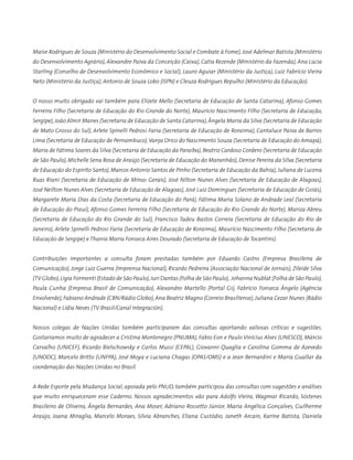 Maíse Rodrigues de Souza (Ministério do Desenvolvimento Social e Combate à Fome), José Adelmar Batista (Ministério
do Desenvolvimento Agrário), Alexandre Paiva da Conceição (Caixa), Catia Rezende (Ministério da Fazenda), Ana Lúcia
Starling (Conselho de Desenvolvimento Econômico e Social), Lauro Aguiar (Ministério da Justiça), Luiz Fabrício Vieira
Neto (Ministério da Justiça), Antonio de Souza Lobo (ISPN) e Cleuza Rodrigues Repulho (Ministério da Educação).
O nosso muito obrigado vai também para Elizete Mello (Secretaria de Educação de Santa Catarina), Afonso Gomes
Ferreira Filho (Secretaria de Educação do Rio Grande do Norte), Maurício Nascimento Filho (Secretaria de Educação,
Sergipe),João Almir Manes (Secretaria de Educação de Santa Catarina),Ângela Maria da Silva (Secretaria de Educação
de Mato Grosso do Sul), Arlete Spinelli Pedrosi Faria (Secretaria de Educação de Roraima), Cantaluce Paiva de Barros
Lima (Secretaria de Educação de Pernambuco),Vanja Orico do Nascimento Souza (Secretaria de Educação do Amapá),
Maria de Fátima Soares da Silva (Secretaria de Educação da Paraíba),Beatriz Cardoso Cordero (Secretaria de Educação
de São Paulo), Michelle Sena Rosa de Araújo (Secretaria de Educação do Maranhão), Denise Pereira da Silva (Secretaria
de Educação do Espírito Santo), Marcos Antonio Santos de Pinho (Secretaria de Educação da Bahia), Juliana de Lucena
Ruas Riani (Secretaria de Educação de Minas Gerais), José Nilton Nunes Alves (Secretaria de Educação de Alagoas),
José Neilton Nunes Alves (Secretaria de Educação de Alagoas), José Luiz Domingues (Secretaria de Educação de Goiás),
Margarete Maria Dias da Costa (Secretaria de Educação do Pará), Fátima Maria Solano de Andrade Leal (Secretaria
de Educação do Piauí), Afonso Gomes Ferreira Filho (Secretaria de Educação do Rio Grande do Norte), Mariza Abreu
(Secretaria de Educação do Rio Grande do Sul), Francisco Tadeu Bastos Correia (Secretaria de Educação do Rio de
Janeiro), Arlete Spinelli Pedrosi Faria (Secretaria de Educação de Roraima), Maurício Nascimento Filho (Secretaria de
Educação de Sergipe) e Thania Maria Fonseca Aires Dourado (Secretaria de Educação de Tocantins).
Contribuições importantes a consulta foram prestadas também por Eduardo Castro (Empresa Brasileira de
Comunicação), Jorge Luiz Guerra (Imprensa Nacional), Ricardo Pedreira (Associação Nacional de Jornais), Zileide Silva
(TV Globo),Lígia Formenti (Estado de São Paulo),Iuri Dantas (Folha de São Paulo), Johanna Nublat (Folha de São Paulo),
Paula Cunha (Empresa Brasil de Comunicação), Alexandro Martello (Portal G1), Fabrício Fonseca Ângelo (Agência
Envolverde),Fabiano Andrade (CBN/Rádio Globo),Ana Beatriz Magno (Correio Brasiliense),Juliana Cezar Nunes (Rádio
Nacional) e Lídia Neves (TV Brasil/Canal Integración).
Nossos colegas de Nações Unidas também participaram das consultas aportando valiosas críticas e sugestões.
Gostaríamos muito de agradecer a Cristina Montenegro (PNUMA), Fabio Eon e Paulo Vinícius Alves (UNESCO), Márcio
Carvalho (UNICEF), Ricardo Bielschowsky e Carlos Mussi (CEPAL), Giovanni Quaglia e Carolina Gomma de Azevedo
(UNODC), Marcelo Britto (UNFPA), José Moya e Luciana Chagas (OPAS/OMS) e a Jean Bernardini e Maria Guallar da
coordenação das Nações Unidas no Brasil.
A Rede Esporte pela Mudança Social, apoiada pelo PNUD, também participou das consultas com sugestões e análises
que muito enriqueceram esse Caderno. Nossos agradecimentos vão para Adolfo Vieira, Wagmar Ricardo, Sóstenes
Brasileiro de Oliveira, Ângela Bernardes, Ana Moser, Adriano Rossetto Júnior, Maria Angélica Gonçalves, Guilherme
Araújo, Joana Miraglia, Marcelo Moraes, Silvia Abranches, Eliana Custódio, Janeth Arcain, Karine Batista, Daniela
 
