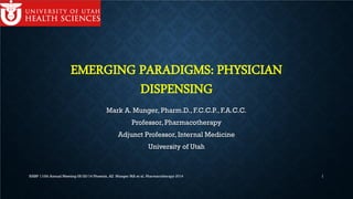 EMERGING PARADIGMS: PHYSICIAN
DISPENSING
Mark A. Munger, Pharm.D., F.C.C.P., F.A.C.C.
Professor, Pharmacotherapy
Adjunct Professor, Internal Medicine
University of Utah
NABP 110th Annual Meeting 05/20/14 Phoenix, AZ Munger MA et al. Pharmacotherapy 2014 1
 