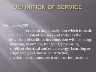 Service: sec2(0)
service of any description which is made
available to potential users and includes the
provisions of facilities in connection with banking,
financing, insurance, transport, processing,
supply of electrical and other energy, boarding or
lodging of good, house construction,
entertainment, amusement or other information
 