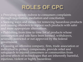  Providing speedy redress to consumers complaints
through negotiation, mediation and conciliation
 Seeking ways and means for removing hazardous products
and causing offenders to replace such products with safer
and more appropriate alternatives.
 Publishing from time to time list of products whose
consumption and sale have been banned, withdrawn,
severally restricted or not approved by the federal
government
 Causing an offensive company, firm, trade association or
individual to protect, compensate, provide relief and
safeguards to injured consumers or communities from
adverse effects of technologies that are inherently harmful,
injurious, violent or highly hazardous
 