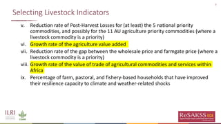 7
Selecting Livestock Indicators
v. Reduction rate of Post-Harvest Losses for (at least) the 5 national priority
commodities, and possibly for the 11 AU agriculture priority commodities (where a
livestock commodity is a priority)
vi. Growth rate of the agriculture value added
vii. Reduction rate of the gap between the wholesale price and farmgate price (where a
livestock commodity is a priority)
viii. Growth rate of the value of trade of agricultural commodities and services within
Africa
ix. Percentage of farm, pastoral, and fishery-based households that have improved
their resilience capacity to climate and weather-related shocks
 