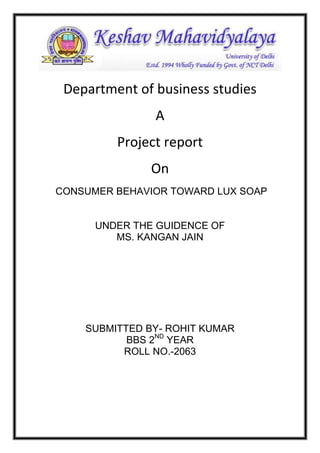 Department of business studies
A
Project report
On
CONSUMER BEHAVIOR TOWARD LUX SOAP

UNDER THE GUIDENCE OF
MS. KANGAN JAIN

SUBMITTED BY- ROHIT KUMAR
BBS 2ND YEAR
ROLL NO.-2063

 