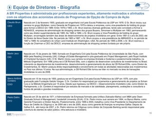 19
Equipe de Diretores - Biografia
Claudio Bruni
CEO
Martin Jaco
CIO
Marco Antônio
Cordeiro
COO
Pedro Daltro
CFO
A BR Properties é administrada por profissionais experientes, altamente motivados e alinhados
com os objetivos dos acionistas através de Programas de Opção de Compra de Ação
5
Nascido em 2 de fevereiro 1955, graduado em engenharia civil pela Escola Politécnica da USP em 1978. O Sr. Bruni iniciou sua
carreira no grupo Multiplan, como Gerente de Projetos em 1979 e deixou a empresa, como vice-presidente da holding do grupo
para formar a DEICO em 1989. Entre 1979 e 1983, o Sr. Bruni exerceu diversas gerências, tendo sido convidado a formar a
RENASCE, empresa de administração de shopping centers dos grupos Bozano, Simonsen e Multiplan em 1983, permanecendo
como seu diretor superintendente até 1985. De 1985 a 1989, o Sr. Bruni ocupou a Vice-Presidência da holding do grupo
Multiplan, encarregado também das áreas de desenvolvimento de projetos imobiliários em geral. Entre 1991 e o ano de 2003, ele
foi Diretor da Nova Gaule Ltda. No período de 1983 a 1987, o Sr. Bruni ocupou a vice-presidência da ABRASCE e, no período de
1997 a 1999, foi conselheiro do Urban Land Institute em Washington, USA. No período de 1999 a 2006, o Sr. Bruni exerceu a
função de Chairman e CEO da DEICO, empresa de administração de shopping centers fundada por ele próprio.
Nascido em 15 de janeiro de 1969, formado em Engenharia Civil pela Escola Politécnica da Universidade de São Paulo, com
MBA pela Reading University (UK), College of Estate Management e pós-graduado em Project Management, pelo Royal Institute
of Chartered Surveyors (UK). O Sr. Martín iniciou sua carreira na empresa Andrade e Gutierrez e posteriormente trabalhou na
Método Engenharia. Em 1996 juntou-se à CB Richard Ellis, com o objetivo de desenvolver consultoria de investimentos no Brasil.
Liderando os departamentos de investimentos, desenvolvimento e gerenciamento de ativos da CB Richard Ellis, como Diretor de
Investimentos, Sr. Martín possuía direta responsabilidade e envolvimento em todas as atividades relacionadas aos investimentos
no País nos últimos 10 anos. Na sua administração, a CB Richard Ellis tornou-se líder no mercado na área de transações
imobiliárias no ano de 2006.
Nascido em 15 de março de 1955, graduou-se em Engenharia Civil pela Escola Politécnica da USP em 1978, com pós-
graduação pela Fundação Getúlio Vargas. O Sr. Cordeiro foi responsável por orçamentos e gerenciamento de projetos na Schain
Cury e na Método Engenharia por 15 anos. Desde que ingressou na DEICO – Desenvolvimento Imobiliário Ltda. como Diretor de
Planejamento, o Sr. Cordeiro é responsável por estudos de mercado e de viabilidade, planejamento, avaliações e consultoria a
fundos de pensão e grandes investidores.
Nascido em 25 de abril de 1971, é Administrador de Empresas formado pela Unifacs (Salvador-Bahia) com MBA pela Owen
Graduate School of Management, Vanderbilt University (EUA). O Sr. Pedro iniciou sua carreira em 1994, no Banco Marka, como
Gerente Financeiro e Diretor Adjunto. Posteriormente, entre 1999 e 2004, trabalhou como Vice-Presidente no Departamento de
Risco de Crédito do Citigroup e, de 2004 até o ano de 2005, atuou como gerente de finanças na empresa Gafisa. Depois da
Gafisa S.A., até março de 2007, o Sr. Pedro retornou ao Citigroup como diretor de Corporate Banking sendo responsável pela
cobertura de clientes do setor público, infra-estrutura e imobiliário.
 