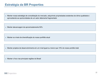 22
Estratégia da BR Properties
► Manter alavancagem de aproximadamente 50%
► Manter os níveis de diversificação do nosso portfólio atual
► Manter projetos de desenvolvimento em um nível igual ou menor que 15% do nosso portólio total
► Manter o foco nas principais regiões do Brasil
► Manter nossa estratégia de consolidação do mercado, adquirindo propriedades existentes de ótima qualidade e
aproveitando as oportunidades de um setor altamente fragmentado
 