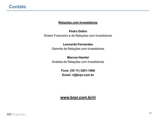 26
Contato
Relações com Investidores
Pedro Daltro
Diretor Financeiro e de Relações com Investidores
Leonardo Fernandes
Gerente de Relações com Investidores
Marcos Haertel
Analista de Relações com Investidores
Fone: (55 11) 3201-1000
Email: ri@brpr.com.br
www.brpr.com.br/ri
 