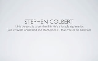 STEPHEN COLBERT
      1. His persona is larger than life. He’s a lovable ego maniac
Take away: Be unabashed and 100% hones...