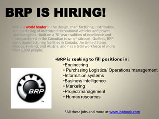 BRP IS HIRING!
 BRP is a              in the design, manufacturing, distribution,
 and marketing of motorized recreational vehicles and power
 sports engines. Built on a 70-year tradition of excellence and
 headquartered in the Canadian town of Valcourt, Québec, BRP
 owns manufacturing facilities in Canada, the United States,
 Mexico, Finland, and Austria, and has a total workforce of more
 than 6,000 people.

                           •BRP is seeking to fill positions in:
                                •Engineering
                                • Purchasing Logistics/ Operations management
                                •Information systems
                                •Business intelligence
                                • Marketing
                                •Project management
                                • Human resources


                                 *All these jobs and more at www.jobbook.com
 