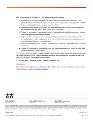 Mais especificamente, a abordagem da Cisco oferece as seguintes vantagens:

                           ●   Um portfólio líder de mercado de soluções de comunicação e colaboração desenvolvido para o novo
                               espaço de trabalho, incluindo conferência, mensagens, telepresença, software social corporativo e telefonia
                               IP, desenvolvido para finalidade e não para "complementos".
                           ●   Uma experiência consistente para o usuário final entre vários dispositivos, incluindo suporte nativo para
                               dispositivos Windows, Mac, iPhone, iPad, Android, Nokia e Blackberry.
                           ●   Paridade de recursos entre implantações no local, em nuvem pública ou privada, incluindo voz e vídeo em
                               modelos de desktop hospedados e virtualizados.
                           ●   Cargas de trabalho de mídia em tempo real gerenciadas para experiência de alta qualidade, usando
                               serviços baseados em rede para Qualidade do Serviço, controle de admissão de chamadas, descoberta
                               automática, transcodificação e transclassificação.
                           ●   Infraestrutura social pronta para a empresa, incluindo pesquisar, localizar e compartilhar texto, voz, vídeo e
                               experiência.
                           ●   Extensão do investimento de ambientes Microsoft, com integrações baseadas em API em Microsoft Office,
                               Sharepoint, Exchange e Active Directory.
                      Os próximos grandes avanços em termos de inovação e eficiência de negócios virão de sua capacidade de adotar
                      as novas tendências do local de trabalho, de utilizar a experiência latente oculta em sua organização e de envolver
                      mais seus funcionários, clientes e parceiros no negócio.

                      A Cisco está pronta e disposta a ajudá-lo a chegar lá, começando hoje.

                      Saiba mais
                      Para obter mais informações sobre as Soluções do Cisco Collaboration, entre em contato com um representante
                      da Cisco ou acesse: http://www.cisco.com/go/jabber.




Impresso nos EUA                                                                                                               C11-648762-02   05/11


© 2011 Cisco e/ou suas afiliadas. Todos os direitos reservados. Este documento contém informações públicas da Cisco.                 Página 9 de 9
 