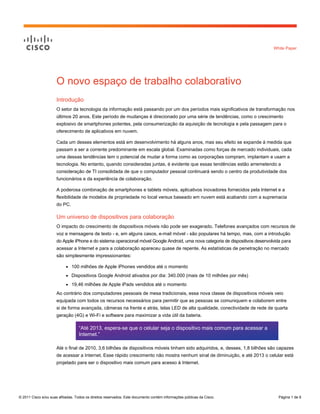 White Paper




                      O novo espaço de trabalho colaborativo
                      Introdução
                      O setor da tecnologia da informação está passando por um dos períodos mais significativos de transformação nos
                      últimos 20 anos. Este período de mudanças é direcionado por uma série de tendências, como o crescimento
                      explosivo de smartphones potentes, pela consumerização da aquisição de tecnologia e pela passagem para o
                      oferecimento de aplicativos em nuvem.

                      Cada um desses elementos está em desenvolvimento há alguns anos, mas seu efeito se expande à medida que
                      passam a ser a corrente predominante em escala global. Examinadas como forças de mercado individuais, cada
                      uma dessas tendências tem o potencial de mudar a forma como as corporações compram, implantam e usam a
                      tecnologia. No entanto, quando consideradas juntas, é evidente que essas tendências estão arremetendo a
                      consideração de TI consolidada de que o computador pessoal continuará sendo o centro da produtividade dos
                      funcionários e da experiência de colaboração.

                      A poderosa combinação de smartphones e tablets móveis, aplicativos inovadores fornecidos pela Internet e a
                      flexibilidade de modelos de propriedade no local versus baseado em nuvem está acabando com a supremacia
                      do PC.

                      Um universo de dispositivos para colaboração
                      O impacto do crescimento de dispositivos móveis não pode ser exagerado. Telefones avançados com recursos de
                      voz e mensagens de texto - e, em alguns casos, e-mail móvel - são populares há tempo, mas, com a introdução
                      do Apple iPhone e do sistema operacional móvel Google Android, uma nova categoria de dispositivos desenvolvida para
                      acessar a Internet e para a colaboração apareceu quase de repente. As estatísticas de penetração no mercado
                      são simplesmente impressionantes:

                           ●   100 milhões de Apple iPhones vendidos até o momento
                           ●   Dispositivos Google Android ativados por dia: 340.000 (mais de 10 milhões por mês)
                           ●   19,46 milhões de Apple iPads vendidos até o momento
                      Ao contrário dos computadores pessoais de mesa tradicionais, essa nova classe de dispositivos móveis veio
                      equipada com todos os recursos necessários para permitir que as pessoas se comuniquem e colaborem entre
                      si de forma avançada, câmeras na frente e atrás, telas LED de alta qualidade, conectividade de rede de quarta
                      geração (4G) e Wi-Fi e software para maximizar a vida útil da bateria.

                                   “Até 2013, espera-se que o celular seja o dispositivo mais comum para acessar a
                                   Internet.”

                      Até o final de 2010, 3,6 bilhões de dispositivos móveis tinham sido adquiridos, e, desses, 1,8 bilhões são capazes
                      de acessar a Internet. Esse rápido crescimento não mostra nenhum sinal de diminuição, e até 2013 o celular está
                      projetado para ser o dispositivo mais comum para acesso à Internet.




© 2011 Cisco e/ou suas afiliadas. Todos os direitos reservados. Este documento contém informações públicas da Cisco.              Página 1 de 9
 
