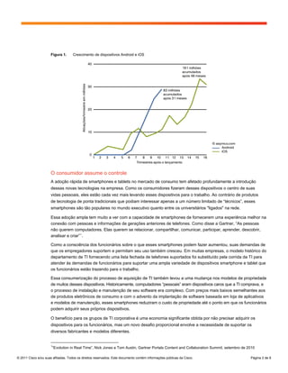 Figura 1.     Crescimento de dispositivos Android e iOS




                      O consumidor assume o controle
                      A adoção rápida de smartphones e tablets no mercado de consumo tem afetado profundamente a introdução
                      dessas novas tecnologias na empresa. Como os consumidores fizeram desses dispositivos o centro de suas
                      vidas pessoais, eles estão cada vez mais levando esses dispositivos para o trabalho. Ao contrário de produtos
                      de tecnologia de ponta tradicionais que podiam interessar apenas a um número limitado de “técnicos”, esses
                      smartphones são tão populares no mundo executivo quanto entre os universitários "ligados" na rede.

                      Essa adoção ampla tem muito a ver com a capacidade de smartphones de fornecerem uma experiência melhor na
                      conexão com pessoas e informações de gerações anteriores de telefones. Como disse a Gartner, “As pessoas
                      não querem computadores. Elas querem se relacionar, compartilhar, comunicar, participar, aprender, descobrir,
                      analisar e criar” 1 .

                      Como a consciência dos funcionários sobre o que esses smartphones podem fazer aumentou, suas demandas de
                      que os empregadores suportem e permitam seu uso também cresceu. Em muitas empresas, o modelo histórico do
                      departamento de TI fornecendo uma lista fechada de telefones suportados foi substituído pela corrida da TI para
                      atender às demandas de funcionários para suportar uma ampla variedade de dispositivos smartphone e tablet que
                      os funcionários estão trazendo para o trabalho.

                      Essa consumerização do processo de aquisição de TI também levou a uma mudança nos modelos de propriedade
                      de muitos desses dispositivos. Historicamente, computadores “pessoais” eram dispositivos caros que a TI comprava, e
                      o processo de instalação e manutenção de seu software era complexo. Com preços mais baixos semelhantes aos
                      de produtos eletrônicos de consumo e com o advento da implantação de software baseada em loja de aplicativos
                      e modelos de manutenção, esses smartphones reduziram o custo de propriedade até o ponto em que os funcionários
                      podem adquirir seus próprios dispositivos.

                      O benefício para os grupos de TI corporativa é uma economia significante obtida por não precisar adquirir os
                      dispositivos para os funcionários, mas um novo desafio proporcional envolve a necessidade de suportar os
                      diversos fabricantes e modelos diferentes.


                      1
                       “Evolution in Real Time”, Nick Jones e Tom Austin, Gartner Portals Content and Collaboration Summit, setembro de 2010

© 2011 Cisco e/ou suas afiliadas. Todos os direitos reservados. Este documento contém informações públicas da Cisco.                     Página 2 de 9
 