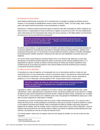 A empresa se torna social
                      Essa influência liderada pelo consumidor de TI corporativa tem um paralelo na adoção de software social na
                      empresa. A nova geração de trabalhadores cresceu usando Facebook, Twitter, YouTube, blogs, wikis, e espera
                      poder usar essas mesmas ferramentas ou seus equivalentes no trabalho.

                      Obviamente, a influência dessas ferramentas agora se estende muito além da geração do milênio chegando aos
                      baby boomers e a organizações de todos os tamanhos e regiões. De acordo com a IDC, 57% dos trabalhadores
                      usam mídia social com fins empresariais pelo menos uma vez por semana, e 15% deles utilizam uma ferramenta
                                                                        2
                      de consumo em vez de uma ferramenta empresarial .

                                    “57% dos funcionários usam a mídia social para propósitos empresariais pelo
                                    menos uma vez por semana e 15% . . . utilizam uma ferramenta de consumo em
                                    vez de uma ferramenta empresarial.”
                                    — IDC


                      No entanto, essa mudança - de gerenciamento de conteúdo corporativo hierárquico e comunicação baseada em
                      e-mail para experiência construída pela comunidade e interações dinâmicas descentralizadas - significa outra
                      mudança profunda para que a TI se reconcilie com seus tradicionais sistemas, políticas e controles. Abordagens
                      de provisionamento "padrão corporativo" tradicionais são cada vez mais desafiadas a acomodar essa nova
                      exigência.

                      Em vez de resistir a essa tendência, empresas líderes como a Yum Brands, Dell, Starbucks e outras mais
                      perceberram os benefícios transformadores de adotar os princípios sociais. Embora desafiante para a TI, a
                      capacidade de capturar a opinião do cliente e fornecer serviço em tempo real, localizar experiência, fazer
                      crowdsourcing de novas ideias de produtos e mais usando software social são atraentes para a empresa,
                      e a demanda continuará crescendo.
                      O vídeo se torna difundido
                      A importância do vídeo de negócios, em comparação com voz ou documentos sozinhos, é cada vez mais
                      reconhecida como um meio de aprimorar o serviço e economizar custos. E não apenas em áreas tradicionais,
                      como conferência e treinamento, mas em áreas como assistência médica e banco remotos, resolução do
                      problema ao vivo em fabricação, entrevista global em RH, recepcionistas virtuais e muitas outras.

                                    “Até 2015, o tráfego de dados de vídeo móveis representará dois terços de todo o
                                    tráfego de dados móveis, comparado com a metade no final de 2010.”
                                    — Cisco Visual Networking Index


                      A geração do milênio - que cresceu assistindo ao YouTube e usando vídeo digital em primeira mão - adota
                      naturalmente o vídeo, especialmente em dispositivos móveis. As últimas previsões são de que até 2015, o tráfego
                      de dados de vídeo móveis representará dois terços de todo o tráfego de dados móveis, comparado com a metade
                      no final de 2010 3 . Como acontece com o software social, essa nova geração de trabalhadores espera que o vídeo
                      seja uma parte integrante da colaboração no trabalho.

                      A experiência do usuário é fundamental. Não há um ponto "médio suficientemente bom". Ou é visível ou não é.
                      Acesso tão fácil de usar, de alta qualidade e conveniente ao vídeo que se encaixe no estilo de trabalho do usuário
                      é uma exigência importante para adoção. Dada a diversidade de estilos de trabalho entre tantos dispositivos,
                      plataformas de software, tipos de conexão, locais e modos de acesso (tempo real ou off-line) diferentes, o local de
                      trabalho precisa suportá-la de uma maneira nativa e holística, que otimize a experiência personalizada para cada
                      indivíduo, não apenas por meio de um codec de "tamanho único".

                      A TI precisa adotar o vídeo como um aspecto nativo do novo espaço de trabalho, em vez de um tipo de mídia
                      "agregado".

                      2
                          Pesquisa da IDC, 2010
                      3
                          Cisco Visual Networking Index, 2010

© 2011 Cisco e/ou suas afiliadas. Todos os direitos reservados. Este documento contém informações públicas da Cisco.             Página 3 de 9
 