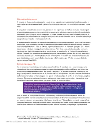 O crescimento da nuvem
                      O conceito de oferecer software corporativo a partir de uma arquitetura em que os aplicativos são executados e
                      gerenciados centralmente existe desde o advento do computador mainframe e foi o modelo dominante por muitos
                      anos.

                      O computador pessoal mudou esse modelo, oferecendo uma experiência de interface de usuário mais avançada e
                      a flexibilidade para os usuários criarem e controlarem seus próprios aplicativos, mas com o dilema de complexidade,
                      segurança e custo agregados para os dispositivos. O modelo baseado em nuvem oferece o melhor de ambas as
                      abordagens com uma experiência de navegador avançada e fácil de usar combinada com as economias e segurança
                      de aplicativos gerenciados e mantidos centralmente.

                      A capacidade de tirar vantagem de nuvens públicas para recursos comuns de colaboração, como e-mail, mensagens
                      instantâneas, vídeo, conferência pela web ou até mesmo aplicativos ERP (enterprise-resource-planning) complexos
                      está reduzindo ainda mais o custo do software, explorando as economias de escala em operações que a maioria
                      das empresas individuais nunca puderam realizar sozinhas. Além disso, essas soluções baseadas em nuvem
                      geralmente são disponibilizadas globalmente, permitindo que as organizações de TI ativem forças de trabalho
                      remotas e distantes com ferramentas de colaboração de formas que não seriam possíveis sem os custos significativos
                      associados à construção e manutenção de um data center regional ou local. De fato, essas economias de custo
                      potenciais de soluções em nuvem são tão atraentes que a Gartner estima que 20% das empresas não terão
                      nenhum ativo de TI até 2012 4 .

                      Entrada na era pós-PC
                      Há um consenso crescente de que o resultado dessas tendências de tecnologia não é nada menos que uma
                      reorganização das comunicações pessoais e abordagem de colaboração dos últimos 20 anos, que tinham que
                      tinham o computador de mesa no centro. Até mesmo o antigo CTO da Microsoft, Ray Ozzie, comentou em um
                      blog que “dispositivos conectados além do PC estarão cada vez mais presentes em uma quantidade interminável
                      de formatos e tamanhos, configurados para uma grande variedade de tipos de tarefas de comunicação, criação e
                      consumo. É importante que todos nós façamos precisamente o que nossos concorrentes e clientes farão afinal:
                      feche os olhos e imagine realisticamente qual seria o cenário de um mundo pós-PC.”

                                    “Dispositivos conectados além do PC estarão cada vez mais presentes em uma
                                    quantidade interminável de formatos e tamanhos, configurados para uma grande
                                    variedade de tipos de tarefas de comunicação, criação e consumo . . . imagine qual
                                    seria o cenário de um mundo pós-PC.”
                                    — Ray Ozzie, former Microsoft CTO



                      Com as vendas de smartphones habilitados para Internet já ultrapassando as vendas de PCs, vendas de
                      dispositivos tablets previstas para ofuscar as vendas de desktops até 2013 5 e modelos de computação baseados
                      em nuvem crescendo a uma taxa rápida, é fácil prever. o mundo pós-PC do sr. Ozzie, um mundo em que o foco
                      no modelo baseado em desktop é substituído por um novo modelo - um modelo em que o espaço de trabalho usa
                      comunicações e software de colaboração executado em qualquer dispositivo, qualquer lugar e qualquer rede.




                      4
                          “Gartner’s Top Predictions for IT Organizations and Users 2010 and Beyond: A New Balance”, Gartner, Inc
                      5
                          Previsão de eReader, 2010 a 2015, Forrester Research, Inc.

© 2011 Cisco e/ou suas afiliadas. Todos os direitos reservados. Este documento contém informações públicas da Cisco.                Página 4 de 9
 