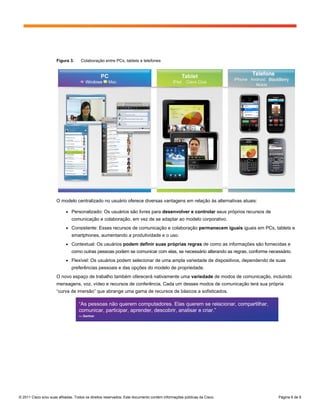 Figura 3.     Colaboração entre PCs, tablets e telefones




                      O modelo centralizado no usuário oferece diversas vantagens em relação às alternativas atuais:

                           ●   Personalizado: Os usuários são livres para desenvolver e controlar seus próprios recursos de
                               comunicação e colaboração, em vez de se adaptar ao modelo corporativo.
                           ●   Consistente: Esses recursos de comunicação e colaboração permanecem iguais iguais em PCs, tablets e
                               smartphones, aumentando a produtividade e o uso.
                           ●   Contextual: Os usuários podem definir suas próprias regras de como as informações são fornecidas e
                               como outras pessoas podem se comunicar com elas, se necessário alterando as regras, conforme necessário.
                           ●   Flexível: Os usuários podem selecionar de uma ampla variedade de dispositivos, dependendo de suas
                               preferências pessoais e das opções do modelo de propriedade.
                      O novo espaço de trabalho também oferecerá nativamente uma variedade de modos de comunicação, incluindo
                      mensagens, voz, vídeo e recursos de conferência. Cada um desses modos de comunicação terá sua própria
                      “curva de imersão” que abrange uma gama de recursos de básicos a sofisticados.

                                   “As pessoas não querem computadores. Elas querem se relacionar, compartilhar,
                                   comunicar, participar, aprender, descobrir, analisar e criar.”
                                   — Gartner




© 2011 Cisco e/ou suas afiliadas. Todos os direitos reservados. Este documento contém informações públicas da Cisco.            Página 6 de 9
 