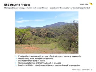 AGNICO EAGLE | EL BARQUEÑO | 12
Manageable growth opportunity in Central Mexico - excellent infrastructure with district potential
El Barqueño Project
 Excellent land package with access, infrastructure and favorable topography
 Historic heap leach and open pit operation
 Business friendly state of Jalisco
 Conceptual planning and technical work in progress
 Land consolidation, baseline permitting and community work is proceeding
 