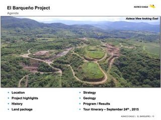 AGNICO EAGLE | EL BARQUEÑO | 13
El Barqueño Project
Agenda
 Strategy
 Geology
 Program / Results
 Tour itinerary – September 24th , 2015
 Location
 Project highlights
 History
 Land package
Azteca View looking East
 
