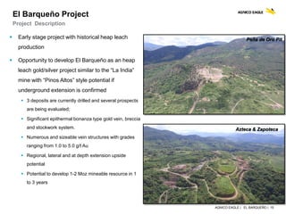 AGNICO EAGLE | EL BARQUEÑO | 15
Azteca & Zapoteca
 Early stage project with historical heap leach
production
 Opportunity to develop El Barqueño as an heap
leach gold/silver project similar to the “La India”
mine with “Pinos Altos” style potential if
underground extension is confirmed
 3 deposits are currently drilled and several prospects
are being evaluated;
 Significant epithermal bonanza type gold vein, breccia
and stockwork system.
 Numerous and sizeable vein structures with grades
ranging from 1.0 to 5.0 g/t Au
 Regional, lateral and at depth extension upside
potential
 Potential to develop 1-2 Moz mineable resource in 1
to 3 years
El Barqueño Project
Project Description
Peña de Oro Pit
 