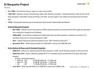 AGNICO EAGLE | EL BARQUEÑO | 16
El Barqueño Project
History
 Pre-1500s - Pre-colonial mining in region by native communities
 1550-1945 - Intensive mining in Guachinango region after Spanish occupation, including at Azteca, Peña de Oro and El
Rayo prospects. Intermittent mining at El Rayo until 1867, and then again in the 1920s and during the Second World
War
 1970s - All properties became part of the Mexican Government’s National Mineral Reserve
 At the El Barqueño Property:
 Mid-1980s - Mexican Government agency (CRM) explored property and produced 250,000 oz gold by heap leach
from small pits in Angostura and Zapoteca
 1990s-2008 – Grupo Mexico explored and drilled below pits and other prospects, resulting in non-NI-43-101-
compliant resource from several prospects in 2005
 2012 - Cayden Resources optioned property to earn 100% interest by April 2015
 November 2014 – AEM acquired Cayden for US$122M in shares and US$0.5M cash
 At the Soltoro (El Rayo and El Tecolote) Properties:
 2006-2012 - Soltoro Ltd. staked/acquired El Rayo property in 2006, and El Tecolote property in 2010 and 2012
 September 2014 - Soltoro released updated NI-43-101-compliant resources estimate for El Rayo silver-gold
prospect
El Rayo, Silver-Gold deposit
 Open pit - M+I 5.6 Mt @120g/t Ag – 21.5 Moz Ag
 Open Pit - INF 0.5 Mt @ 104 g/t Ag – 1.6 Moz Ag
 UG - INF 1.2 Mt @ 259 g/t Ag – 9.9 Moz Ag
 June 2015 – AEM acquired Soltoro for US$24M in shares and US$2M cash
 