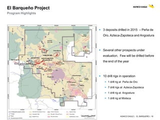 AGNICO EAGLE | EL BARQUEÑO | 18
El Barqueño Project
Program Highlights
 3 deposits drilled in 2015 – Peña de
Oro, Azteca-Zapoteca and Angostura
 Several other prospects under
evaluation. Few will be drilled before
the end of the year
 10 drill rigs in operation
 1 drill rig at Peña de Oro
 7 drill rigs at Azteca-Zapoteca
 1 drill rig at Angostura
 1 drill rig at Mixteca
 