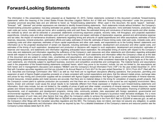 AGNICO EAGLE | EL BARQUEÑO | 2
Forward-Looking Statements
The information in this presentation has been prepared as at September 23, 2015. Certain statements contained in this document constitute “forward-looking
statements” within the meaning of the United States Private Securities Litigation Reform Act of 1995 and “forward-looking information” under the provisions of
Canadian provincial securities laws and are referred to herein as “forward-looking statements”. When used in this document, the words “expect”, “estimate”,
“forecast”, “will”, “planned” and similar expressions are intended to identify forward-looking statements. Such statements include without limitation: the Company's
forward-looking production guidance, including estimated ore grades, project timelines, drilling results, metal production, mine estimates horizons, production, total
cash costs per ounce, minesite costs per tonne; all-in sustaining costs and cash flows; the estimated timing and conclusions of technical reports and other studies;
the methods by which ore will be extracted or processed; statements concerning expansion projects, recovery rates, mill throughput, and projected exploration
expenditures, including costs and other estimates upon which such projections are based; estimates of depreciation expense, general and administrative expense
and tax rates; the impact of maintenance shutdowns; statements regarding timing and amounts of capital expenditures and other assumptions; estimates of future
reserves, resources, mineral production, optimization efforts and sales; estimates of mine life; estimates of future mining costs, total cash costs, minesite costs, all-in
sustaining costs and other expenses; estimates of future capital expenditures and other cash needs, and expectations as to the funding thereof; statements and
information as to the projected development of certain ore deposits, including estimates of exploration, development and production and other capital costs, and
estimates of the timing of such exploration, development and production or decisions with respect to such exploration, development and production; estimates of
reserves and resources, and statements and information regarding anticipated future exploration; the anticipated timing of events with respect to the Company’s
mine sites and statements and information regarding the sufficiency of the Company’s cash resources and other statements and information regarding anticipated
trends with respect to the Company's operations, exploration and the funding thereof. Such statements and information reflect the Company’s views as at the date
of this document and are subject to certain risks, uncertainties and assumptions, and undue reliance should not be placed on such statements and information.
Forward-looking statements are necessarily based upon a number of factors and assumptions that, while considered reasonable by Agnico Eagle as of the date of
such statements, are inherently subject to significant business, economic and competitive uncertainties and contingencies. The material factors and assumptions
used in the preparation of the forward-looking statements contained herein, which may prove to be incorrect, include, but are not limited to, the assumptions set
forth herein and in management's discussion and analysis (“MD&A”) and the Company's Annual Information Form (“AIF”) for the year ended December 31, 2014
filed with Canadian securities regulators and that are included in its Annual Report on Form 40-F for the year ended December 31, 2014 (“Form 40-F”) filed with the
U.S. Securities and Exchange Commission (the “SEC”) as well as: that there are no significant disruptions affecting operations; that production, permitting and
expansion at each of Agnico Eagle's properties proceeds on a basis consistent with current expectations and plans; that the relevant metals prices, exchange rates
and prices for key mining and construction supplies will be consistent with Agnico Eagle's expectations; that Agnico Eagle's current estimates of mineral reserves,
mineral resources, mineral grades and metal recovery are accurate; that there are no material delays in the timing for completion of ongoing growth projects; that
the Company's current plans to optimize production are successful; and that there are no material variations in the current tax and regulatory environment. Many
factors, known and unknown could cause the actual results to be materially different from those expressed or implied by such forward-looking statements and
information. Such risks include, but are not limited to: the volatility of prices of gold and other metals; uncertainty of mineral reserves, mineral resources, mineral
grades and mineral recovery estimates; uncertainty of future production, capital expenditures, and other costs; currency fluctuations; financing of additional capital
requirements; cost of exploration and development programs; mining risks; community protests; risks associated with foreign operations; governmental and
environmental regulation; the volatility of the Company’s stock price; and risks associated with the Company’s by-product metal derivative strategies. For a more
detailed discussion of such risks and other factors that may affect the Company’s ability to achieve the expectations set forth in the forward-looking statements
contained in this document, see the AIF and MD&A filed on SEDAR at www.sedar.com and included in the Form 40-F filed on EDGAR at www.sec.gov, as well as
the Company’s other filings with the Canadian securities regulators and the SEC. The Company does not intend, and does not assume any obligation, to update
these forward-looking statements and information other than as required by law. For a detailed breakdown of the Company’s reserve and resource position see the
Company’s press release dated April 30, 2015.
 
