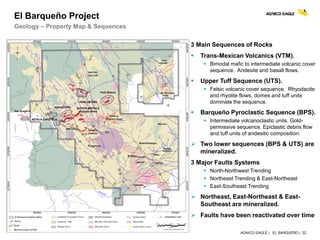 AGNICO EAGLE | EL BARQUEÑO | 22
Geology – Property Map & Sequences
El Barqueño Project
3 Main Sequences of Rocks
 Trans-Mexican Volcanics (VTM).
 Bimodal mafic to intermediate volcanic cover
sequence. Andesite and basalt flows.
 Upper Tuff Sequence (UTS).
 Felsic volcanic cover sequence. Rhyodacite
and rhyolite flows, domes and tuff units
dominate the sequence.
 Barqueño Pyroclastic Sequence (BPS).
 Intermediate volcanoclastic units. Gold-
permissive sequence. Epiclastic debris flow
and tuff units of andesitic composition.
 Two lower sequences (BPS & UTS) are
mineralized.
3 Major Faults Systems
 North-Northwest Trending
 Northeast Trending & East-Northeast
 East-Southeast Trending
 Northeast, East-Northeast & East-
Southeast are mineralized.
 Faults have been reactivated over time
 