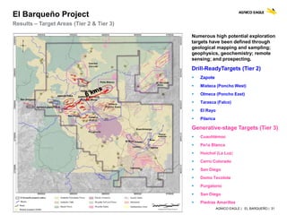 AGNICO EAGLE | EL BARQUEÑO | 31
El Barqueño Project
Results – Target Areas (Tier 2 & Tier 3)
Numerous high potential exploration
targets have been defined through
geological mapping and sampling;
geophysics, geochemistry; remote
sensing; and prospecting.
Drill-ReadyTargets (Tier 2)
 Zapote
 Mixteca (Poncho West)
 Olmeca (Poncho East)
 Tarasca (Falco)
 El Rayo
 Pilarica
Generative-stage Targets (Tier 3)
 Cuauhtémoc
 Peña Blanca
 Huichol (La Luz)
 Cerro Colorado
 San Diego
 Domo Tecolote
 Purgatorio
 San Diego
 Piedras Amarillas
 
