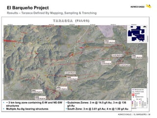 AGNICO EAGLE | EL BARQUEÑO | 36
El Barqueño Project
Results – Tarasca Defined By Mapping, Sampling & Trenching
 ~ 3 km long zone containing E-W and NE-SW
structures
 Multiple Au-Ag bearing structures
Guásimas Zones: 3 m @ 14.5 g/t Au; 3 m @ 136
g/t Au
South Zone: 3 m @ 3.81 g/t Au; 4 m @ 1.50 g/t Au
 