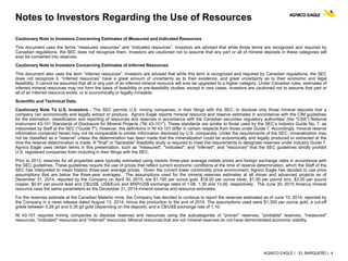 AGNICO EAGLE | EL BARQUEÑO | 4
Notes to Investors Regarding the Use of Resources
Cautionary Note to Investors Concerning Estimates of Measured and Indicated Resources
This document uses the terms “measured resources” and “indicated resources”. Investors are advised that while those terms are recognized and required by
Canadian regulations, the SEC does not recognize them. Investors are cautioned not to assume that any part or all of mineral deposits in these categories will
ever be converted into reserves.
Cautionary Note to Investors Concerning Estimates of Inferred Resources
This document also uses the term “inferred resources”. Investors are advised that while this term is recognized and required by Canadian regulations, the SEC
does not recognize it. “Inferred resources” have a great amount of uncertainty as to their existence, and great uncertainty as to their economic and legal
feasibility. It cannot be assumed that all or any part of an inferred mineral resource will ever be upgraded to a higher category. Under Canadian rules, estimates of
inferred mineral resources may not form the basis of feasibility or pre-feasibility studies, except in rare cases. Investors are cautioned not to assume that part or
all of an inferred resource exists, or is economically or legally mineable.
Scientific and Technical Data
Cautionary Note To U.S. Investors - The SEC permits U.S. mining companies, in their filings with the SEC, to disclose only those mineral deposits that a
company can economically and legally extract or produce. Agnico Eagle reports mineral resource and reserve estimates in accordance with the CIM guidelines
for the estimation, classification and reporting of resources and reserves in accordance with the Canadian securities regulatory authorities' (the "CSA") National
Instrument 43-101 Standards of Disclosure for Mineral Projects ("NI 43-101"). These standards are similar to those used by the SEC’s Industry Guide No. 7, as
interpreted by Staff at the SEC ("Guide 7"). However, the definitions in NI 43-101 differ in certain respects from those under Guide 7. Accordingly, mineral reserve
information contained herein may not be comparable to similar information disclosed by U.S. companies. Under the requirements of the SEC, mineralization may
not be classified as a "reserve" unless the determination has been made that the mineralization could be economically and legally produced or extracted at the
time the reserve determination is made. A "final" or "bankable" feasibility study is required to meet the requirements to designate reserves under Industry Guide 7.
Agnico Eagle uses certain terms in this presentation, such as "measured", "indicated", and "inferred", and "resources" that the SEC guidelines strictly prohibit
U.S. registered companies from including in their filings with the SEC.
Prior to 2013, reserves for all properties were typically estimated using historic three-year average metals prices and foreign exchange rates in accordance with
the SEC guidelines. These guidelines require the use of prices that reflect current economic conditions at the time of reserve determination, which the Staff of the
SEC has interpreted to mean historic three-year average prices. Given the current lower commodity price environment, Agnico Eagle has decided to use price
assumptions that are below the three-year averages. The assumptions used for the mineral reserves estimates at all mines and advanced projects as of
December 31, 2014, reported by the Company on April 30, 2015, are $1,150 per ounce gold, $18.00 per ounce silver, $1.00 per pound zinc, $3.00 per pound
copper, $0.91 per pound lead and C$/US$, US$/Euro and MXP/US$ exchange rates of 1.08, 1.30 and 13.00, respectively. The June 30, 2015 Amaruq mineral
resource uses the same parameters as the December 31, 2014 mineral reserve and resource estimates.
For the reserves estimate at the Canadian Malartic mine, the Company has decided to continue to report the reserves estimated as of June 15, 2014, reported by
the Company in a news release dated August 13, 2014, minus the production to the end of 2014. The assumptions used were $1,300 per ounce gold, a cut-off
grade between 0.28 g/t and 0.35 g/t gold (depending on the deposit), and a C$/US$ exchange rate of 1.10.
NI 43-101 requires mining companies to disclose reserves and resources using the subcategories of "proven" reserves, "probable" reserves, "measured"
resources, "indicated" resources and "inferred" resources. Mineral resources that are not mineral reserves do not have demonstrated economic viability.
 