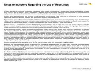AGNICO EAGLE | EL BARQUEÑO | 5
Notes to Investors Regarding the Use of Resources
A mineral reserve is the economically mineable part of a measured and/or indicated mineral resource. It includes diluting materials and allowances for losses,
which may occur when the material is mined or extracted and is defined by studies at pre-feasibility or feasibility level as appropriate that include application of
modifying factors. Such studies demonstrate that, at the time of reporting, extraction could reasonably be justified.
Modifying factors are considerations used to convert mineral resources to mineral reserves. These include, but are not restricted to, mining, processing,
metallurgical, infrastructure, economic, marketing, legal, environmental, social and governmental factors.
A proven mineral reserve is the economically mineable part of a measured mineral resource. A proven mineral reserve implies a high degree of confidence in the
modifying factors. A probable mineral reserve is the economically mineable part of an indicated and, in some circumstances, a measured mineral resource. The
confidence in the modifying factors applying to a probable mineral reserve is lower than that applying to a proven mineral reserve.
A mineral resource is a concentration or occurrence of solid material of economic interest in or on the Earth's crust in such form, grade or quality and quantity that
there are reasonable prospects for eventual economic extraction. The location, quantity, grade or quality, continuity and other geological characteristics of a
mineral resource are known, estimated or interpreted from specific geological evidence and knowledge, including sampling.
A measured mineral resource is that part of a mineral resource for which quantity, grade or quality, densities, shape and physical characteristics are estimated
with confidence sufficient to allow the application of modifying factors to support detailed mine planning and final evaluation of the economic viability of the
deposit. Geological evidence is derived from detailed and reliable exploration, sampling and testing and is sufficient to confirm geological and grade or quality
continuity between points of observation. An indicated mineral resource is that part of a mineral resource for which quantity, grade or quality, densities, shape and
physical characteristics are estimated with sufficient confidence to allow the application of modifying factors in sufficient detail to support mine planning and
evaluation of the economic viability of the deposit. Geological evidence is derived from adequately detailed and reliable exploration, sampling and testing and is
sufficient to assume geological and grade or quality continuity between points of observation. An inferred mineral resource is that part of a mineral resource for
which quantity and grade or quality are estimated on the basis of limited geological evidence and sampling. Geological evidence is sufficient to imply but not
verify geological and grade or quality continuity.
Investors are cautioned not to assume that part or all of an inferred resource exists, or is economically or legally mineable.
A feasibility study is a comprehensive technical and economic study of the selected development option for a mineral project that includes appropriately detailed
assessments of applicable modifying factors together with any other relevant operational factors and detailed financial analysis that are necessary to
demonstrate, at the time of reporting, that extraction is reasonably justified (economically mineable). The results of the study may reasonably serve as the basis
for a final decision by a proponent or financial institution to proceed with, or finance, the development of the project. The confidence level of the study will be
higher than that of a Pre-Feasibility Study.
The effective date for all of the Company's mineral resource and reserve estimates in this presentation is December 31, 2014, other than Amaruq, which is at
June 30, 2015. Additional information about each of the mineral projects that is required by NI 43-101, sections 3.2 and 3.3 and paragraphs 3.4 (a), (c) and (d)
can be found in the Technical Reports filed by Agnico Eagle, which may be found at www.sedar.com. Other important operating information can be found in the
Company's AIF and Form 40-F.
The scientific and technical information contained herein has been approved by Daniel Doucet, Senior Corporate Director, Reserve Development, and/or Alain
Blackburn, Senior Vice-President, Exploration. Both Mr. Doucet and Mr. Blackburn are designated Ing. with the Ordre des ingenieurs du Québec and qualified
persons as defined by NI 43-101.
 