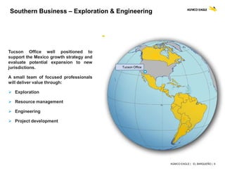 AGNICO EAGLE | EL BARQUEÑO | 9
Southern Business – Exploration & Engineering
Tucson Office well positioned to
support the Mexico growth strategy and
evaluate potential expansion to new
jurisdictions.
A small team of focused professionals
will deliver value through:
 Exploration
 Resource management
 Engineering
 Project development
Tucson Office
 