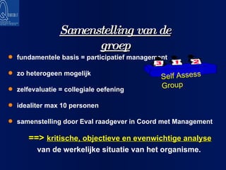 fundamentele basis = participatief management zo heterogeen mogelijk zelfevaluatie = collegiale oefening idealiter max 10 personen samenstelling door Eval raadgever in Coord met Management Samenstelling van de groep ==>  kritische, objectieve en evenwichtige analyse  van de werkelijke situatie van het organisme. Self Assess Group 