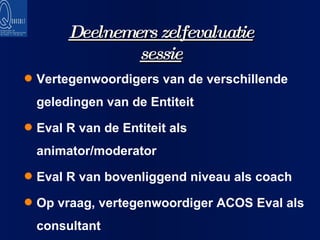 Deelnemers zelfevaluatie sessie Vertegenwoordigers van de verschillende geledingen van de Entiteit Eval R van de Entiteit als animator/moderator Eval R van bovenliggend niveau als coach Op vraag, vertegenwoordiger ACOS Eval als consultant 