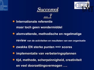 Succesvol …? Internationale referentie  maar toch geen wondermiddel alomvattende, methodische en regelmatige review   van de activiteiten en resultaten   van een organisatie   zwakke EN sterke punten ==> scores implementatie van verbeteringsplannen tijd, methode, scherpzinnigheid, creativiteit  en veel doorzettingsvermogen …. 
