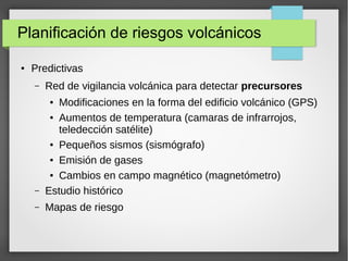 Planificación de riesgos volcánicos
● Predictivas
– Red de vigilancia volcánica para detectar precursores
● Modificaciones en la forma del edificio volcánico (GPS)
● Aumentos de temperatura (camaras de infrarrojos,
teledección satélite)
● Pequeños sismos (sismógrafo)
● Emisión de gases
● Cambios en campo magnético (magnetómetro)
– Estudio histórico
– Mapas de riesgo
 