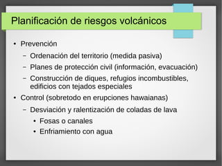 Planificación de riesgos volcánicos
● Prevención
– Ordenación del territorio (medida pasiva)
– Planes de protección civil (información, evacuación)
– Construcción de diques, refugios incombustibles,
edificios con tejados especiales
● Control (sobretodo en erupciones hawaianas)
– Desviación y ralentización de coladas de lava
● Fosas o canales
● Enfriamiento con agua
 