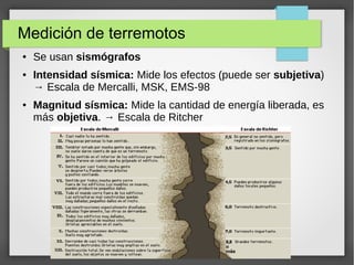 Medición de terremotos
● Se usan sismógrafos
● Intensidad sísmica: Mide los efectos (puede ser subjetiva)
→ Escala de Mercalli, MSK, EMS-98
● Magnitud sísmica: Mide la cantidad de energía liberada, es
más objetiva. → Escala de Ritcher
 