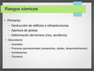 Riesgos sísmicos
● Primarios
– Destrucción de edificios e infraestructuras
– Apertura de grietas
– Deformación del terreno (ríos, acuíferos)
● Secundarios
– Incendios
– Procesos gravitacionales (avalanchas, aludes, desprendimientos)
– Inundaciones
– Tsunamis
 