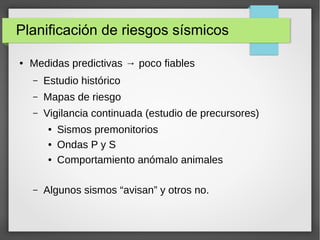Planificación de riesgos sísmicos
● Medidas predictivas → poco fiables
– Estudio histórico
– Mapas de riesgo
– Vigilancia continuada (estudio de precursores)
● Sismos premonitorios
● Ondas P y S
● Comportamiento anómalo animales
– Algunos sismos “avisan” y otros no.
 