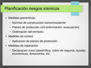 Planificación riesgos sísmicos
● Medidas preventivas
– Normas de construcción sismorresistente
– Planes de protección civil (información, evacuación)
– Ordenación del territorio
● Medidas de control
– Aplicacion de planes de protección
● Medidas de reparación
– Declaracion zona catastrófica, cobro de seguros, ayudas
económicas, donaciones, etc.
 