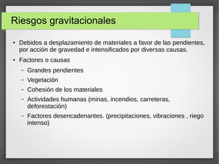 Riesgos gravitacionales
● Debidos a desplazamiento de materiales a favor de las pendientes,
por acción de gravedad e intensificados por diversas causas.
● Factores o causas
– Grandes pendientes
– Vegetación
– Cohesión de los materiales
– Actividades humanas (minas, incendios, carreteras,
deforestación)
– Factores desencadenantes. (precipitaciones, vibraciones , riego
intenso)
 