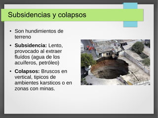 Subsidencias y colapsos
● Son hundimientos de
terreno
● Subsidencia: Lento,
provocado al extraer
fluídos (agua de los
acuíferos, petróleo)
● Colapsos: Bruscos en
vertical, tipicos de
ambientes karsticos o en
zonas con minas.
 