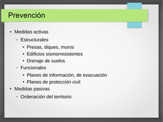 Prevención
● Medidas activas
– Estructurales
● Presas, diques, muros
● Edificios sismorresistentes
● Drenaje de suelos
– Funcionales
● Planes de información, de evacuación
● Planes de protección civil
● Medidas pasivas
– Ordenación del territorio
 