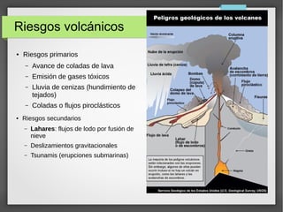 Riesgos volcánicos
● Riesgos primarios
– Avance de coladas de lava
– Emisión de gases tóxicos
– Lluvia de cenizas (hundimiento de
tejados)
– Coladas o flujos piroclásticos
● Riesgos secundarios
– Lahares: flujos de lodo por fusión de
nieve
– Deslizamientos gravitacionales
– Tsunamis (erupciones submarinas)
 