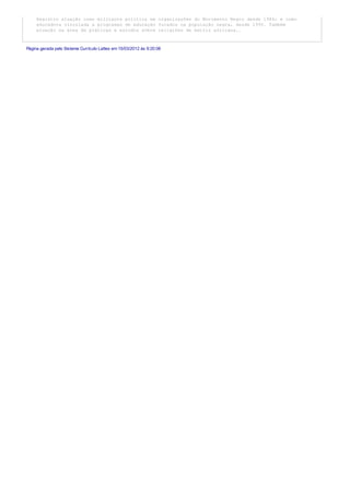 Registro atuação como militante política em organizações do Movimento Negro desde 1986; e como
educadora vinculada a programas de educação focados na população negra, desde 1995. Também
atuação na área de práticas e estudos sobre religiões de matriz africana..
Página gerada pelo Sistema Currículo Lattes em 15/03/2012 às 9:20:06
 