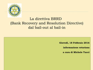 La direttiva BRRD
(Bank Recovery and Resolution Directive)
dal bail-out al bail-in
Giovedì, 18 Febbraio 2016
informazione rotariana
a cura di Michele Tucci
 