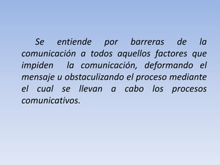 Se entiende por barreras de la
comunicación a todos aquellos factores que
impiden la comunicación, deformando el
mensaje u obstaculizando el proceso mediante
el cual se llevan a cabo los procesos
comunicativos.
 
